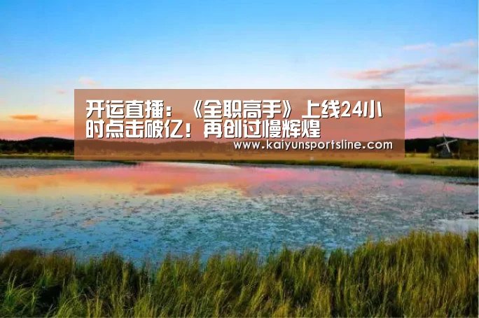 开运直播:《全职高手》上线24小时点击破亿!再创过慢辉煌(图2) 开运直播